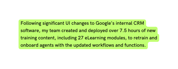 Following significant UI changes to Google s internal CRM software my team created and deployed over 7 5 hours of new training content including 27 eLearning modules to retrain and onboard agents with the updated workflows and functions