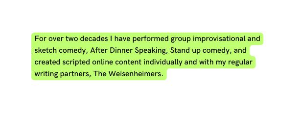For over two decades I have performed group improvisational and sketch comedy After Dinner Speaking Stand up comedy and created scripted online content individually and with my regular writing partners The Weisenheimers