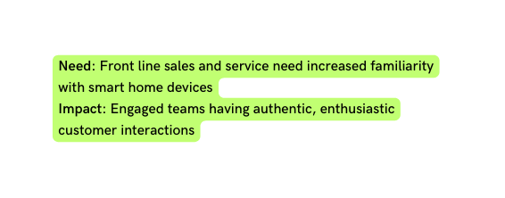 Need Front line sales and service need increased familiarity with smart home devices Impact Engaged teams having authentic enthusiastic customer interactions